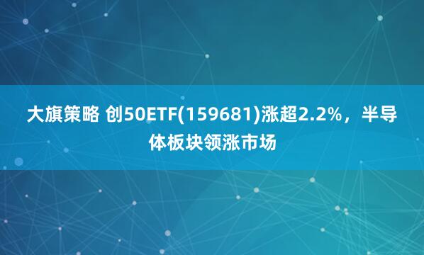 大旗策略 创50ETF(159681)涨超2.2%，半导体板块领涨市场
